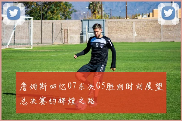 詹姆斯回忆07东决G5胜利时刻展望总决赛的辉煌之路