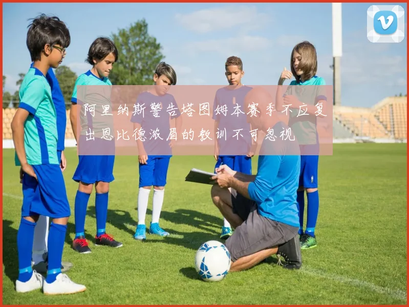 阿里纳斯警告塔图姆本赛季不应复出恩比德浓眉的教训不可忽视