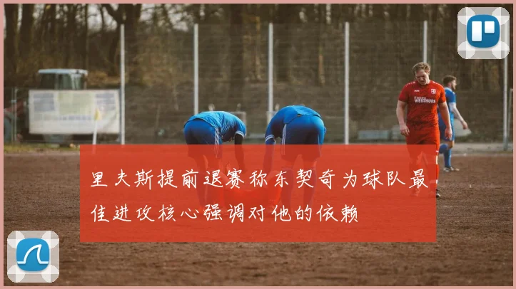 里夫斯提前退赛称东契奇为球队最佳进攻核心强调对他的依赖