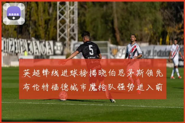 英超锋线进球榜揭晓伯恩茅斯领先布伦特福德城市魔枪队强势进入前六