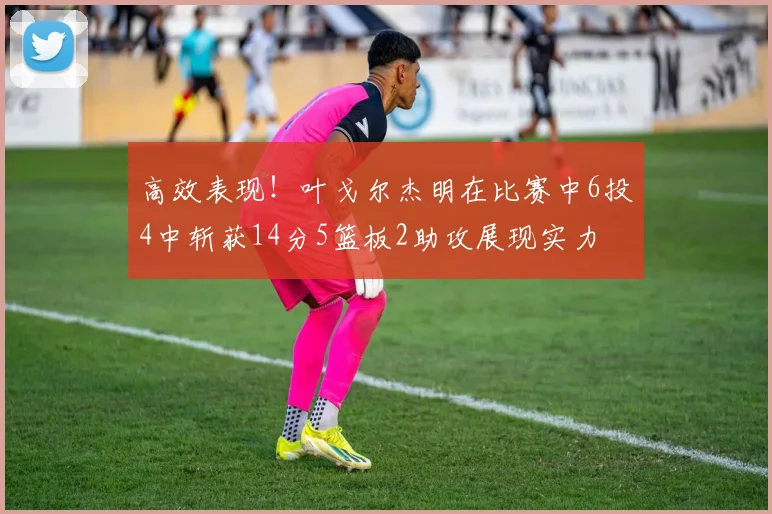 高效表现！叶戈尔杰明在比赛中6投4中斩获14分5篮板2助攻展现实力