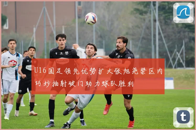 U16国足领先优势扩大张旭尧禁区内巧妙抽射破门助力球队胜利