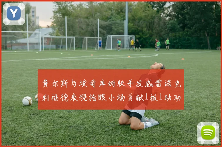 费尔斯与埃奇库姆联手发威雷诺克利福德表现抢眼小杨贡献1板1助助力球队