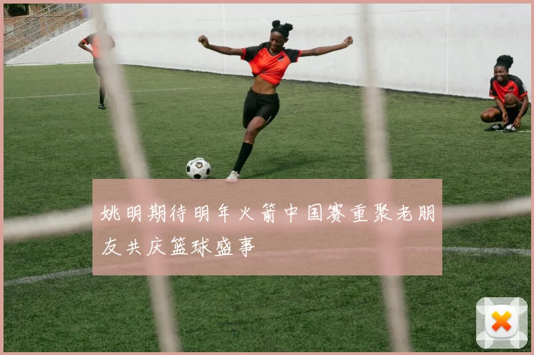 姚明期待明年火箭中国赛重聚老朋友共庆篮球盛事
