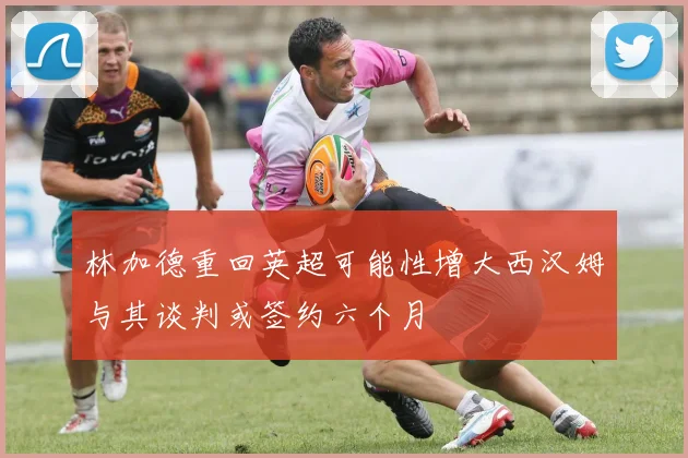 林加德重回英超可能性增大西汉姆与其谈判或签约六个月