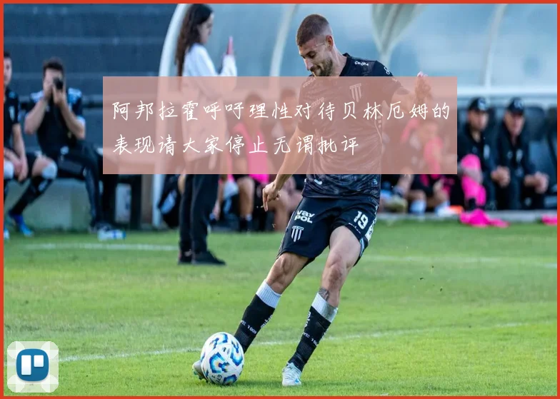 阿邦拉霍呼吁理性对待贝林厄姆的表现请大家停止无谓批评