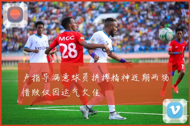 卢指导满意球员拼搏精神近期两场惜败仅因运气欠佳