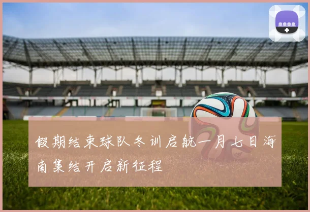 假期结束球队冬训启航一月七日海南集结开启新征程
