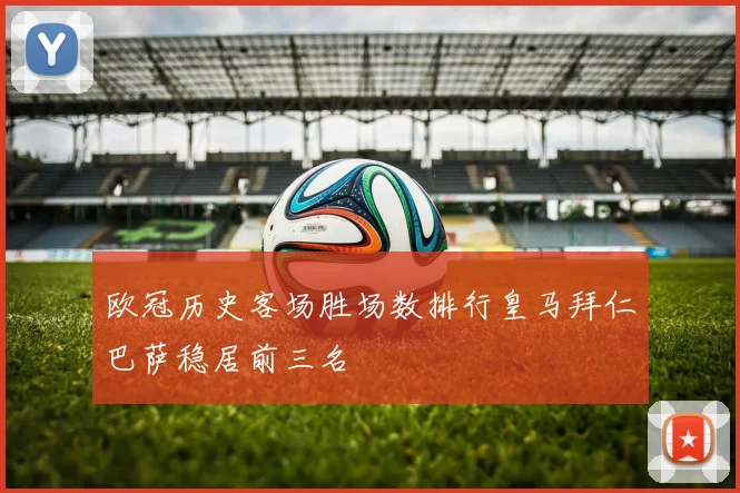 欧冠历史客场胜场数排行皇马拜仁巴萨稳居前三名