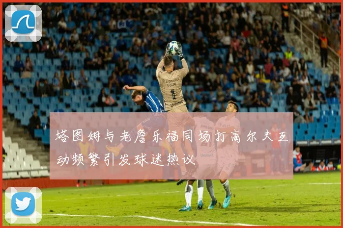 塔图姆与老詹乐福同场打高尔夫互动频繁引发球迷热议