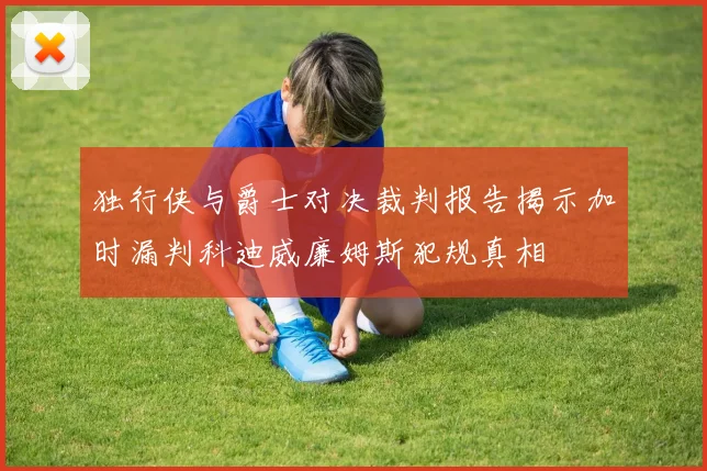 独行侠与爵士对决裁判报告揭示加时漏判科迪威廉姆斯犯规真相