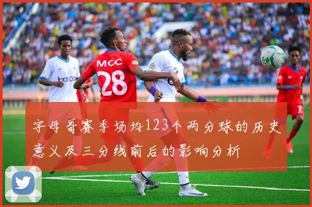 字母哥赛季场均123个两分球的历史意义及三分线前后的影响分析