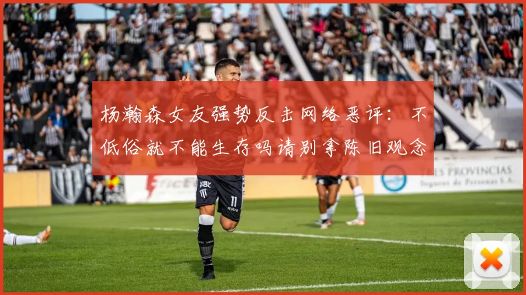 杨瀚森女友强势反击网络恶评：不低俗就不能生存吗请别拿陈旧观念来羞辱我们