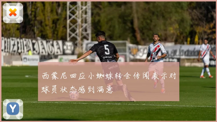 西蒙尼回应小蜘蛛转会传闻表示对球员状态感到满意