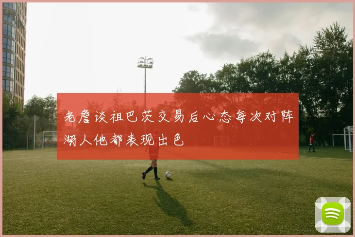 老詹谈祖巴茨交易后心态每次对阵湖人他都表现出色