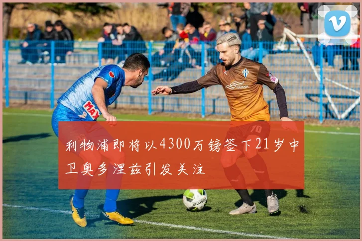 利物浦即将以4300万镑签下21岁中卫奥多涅兹引发关注