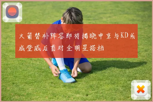 火箭替补阵容即将揭晓申京与KD或成登威后首对全明星搭档