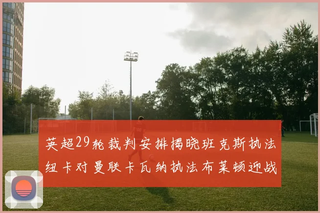 英超29轮裁判安排揭晓班克斯执法纽卡对曼联卡瓦纳执法布莱顿迎战阿森纳