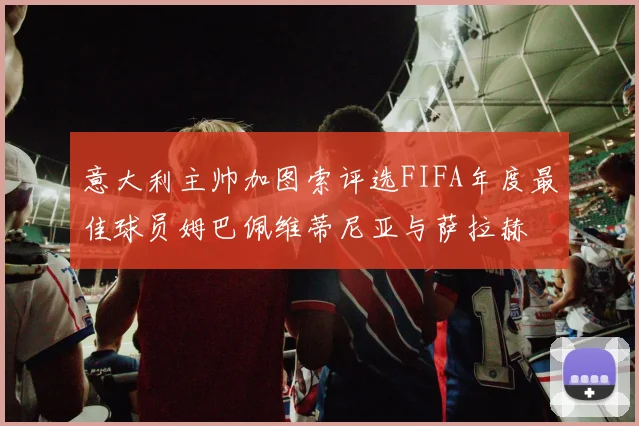 意大利主帅加图索评选FIFA年度最佳球员姆巴佩维蒂尼亚与萨拉赫