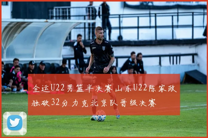 全运U22男篮半决赛山东U22陈家政独砍32分力克北京队晋级决赛