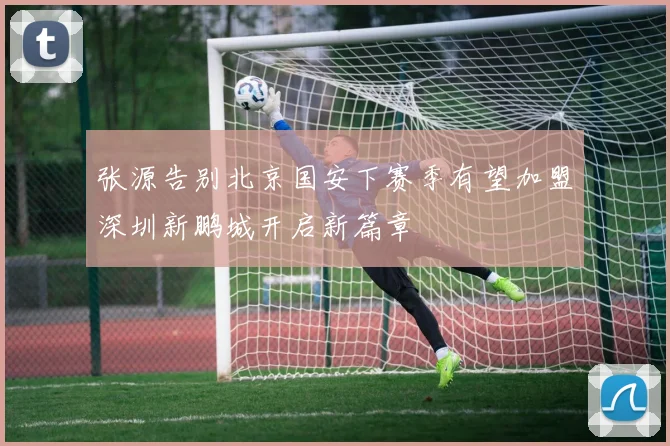 张源告别北京国安下赛季有望加盟深圳新鹏城开启新篇章