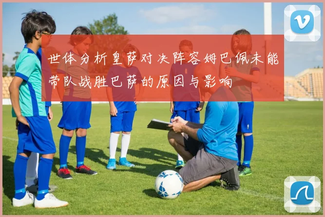 世体分析皇萨对决阵容姆巴佩未能带队战胜巴萨的原因与影响