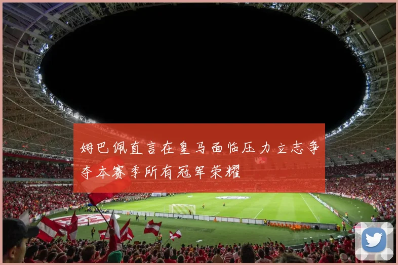 姆巴佩直言在皇马面临压力立志争夺本赛季所有冠军荣耀