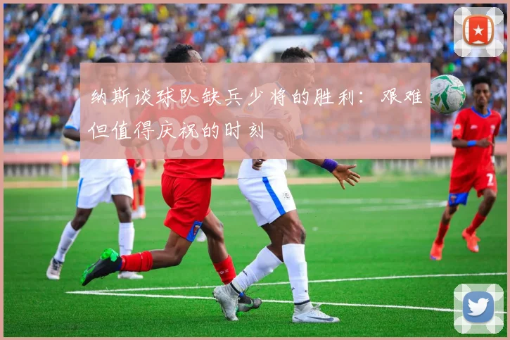 纳斯谈球队缺兵少将的胜利：艰难但值得庆祝的时刻
