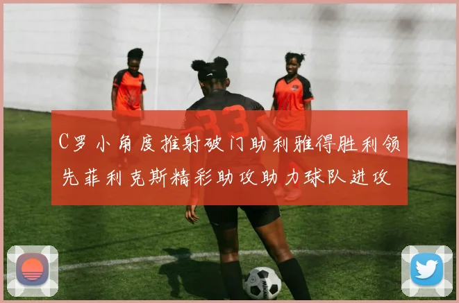 C罗小角度推射破门助利雅得胜利领先菲利克斯精彩助攻助力球队进攻