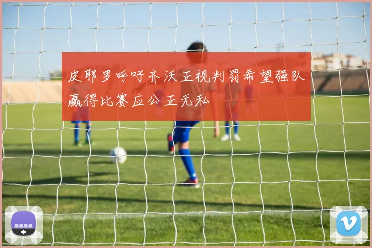 皮耶罗呼吁齐沃正视判罚希望强队赢得比赛应公正无私
