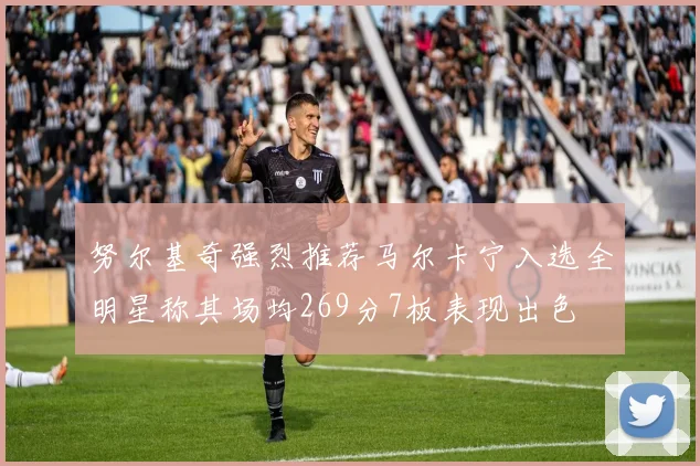 努尔基奇强烈推荐马尔卡宁入选全明星称其场均269分7板表现出色