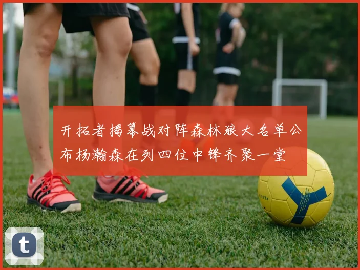 开拓者揭幕战对阵森林狼大名单公布杨瀚森在列四位中锋齐聚一堂