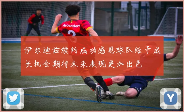 伊尔迪兹续约成功感恩球队给予成长机会期待未来表现更加出色