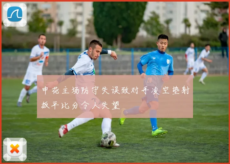 申花主场防守失误致对手凌空垫射扳平比分令人失望