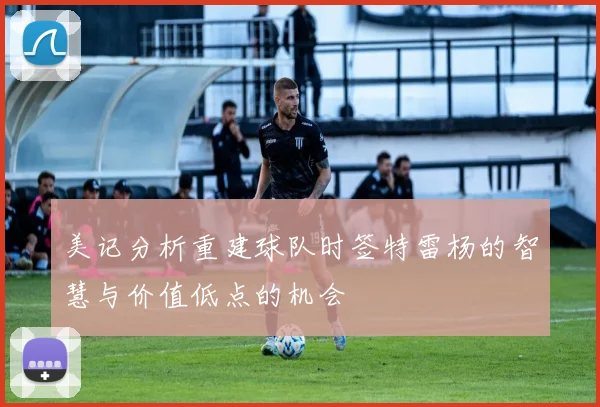 美记分析重建球队时签特雷杨的智慧与价值低点的机会