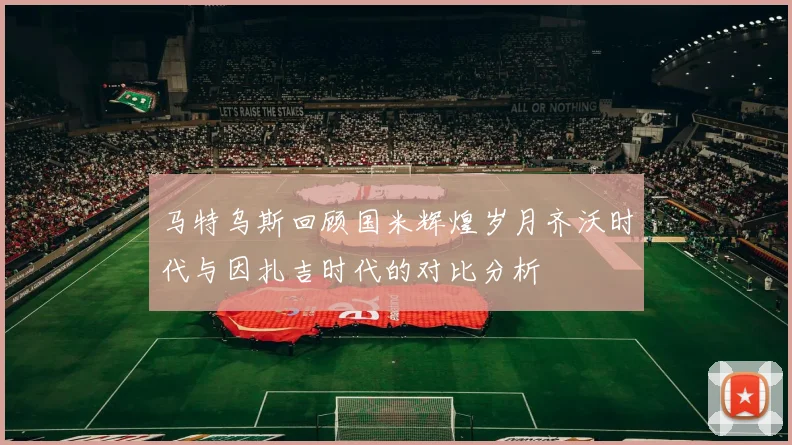 马特乌斯回顾国米辉煌岁月齐沃时代与因扎吉时代的对比分析