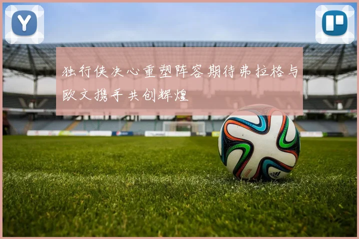 独行侠决心重塑阵容期待弗拉格与欧文携手共创辉煌