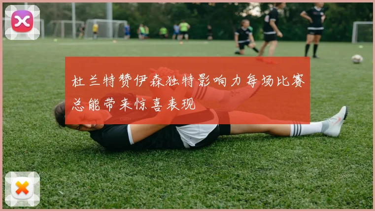杜兰特赞伊森独特影响力每场比赛总能带来惊喜表现