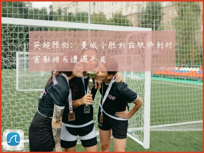 英超预测：曼城小胜利兹联热刺对富勒姆或遭遇平局