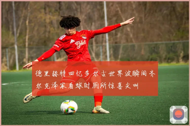 德里赫特回忆多尔古世界波瞬间齐尔克泽家看球时厕所惊喜尖叫