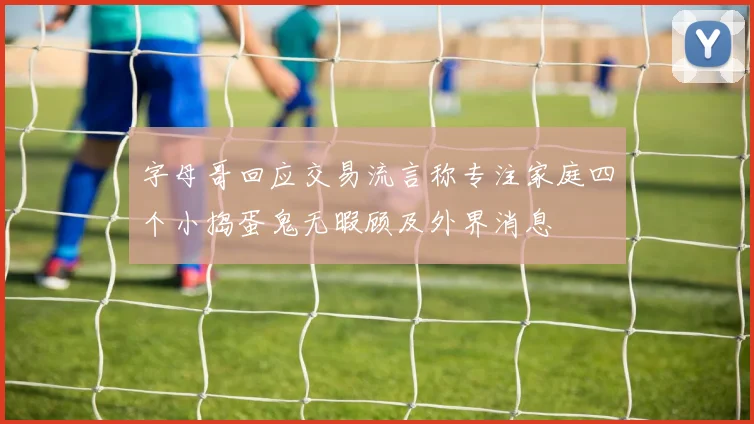 字母哥回应交易流言称专注家庭四个小捣蛋鬼无暇顾及外界消息